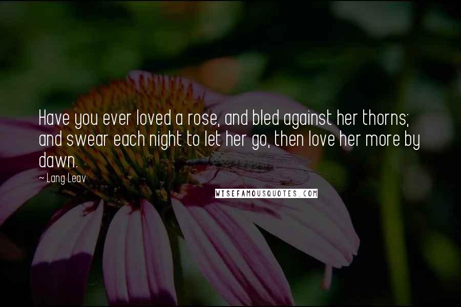 Lang Leav Quotes: Have you ever loved a rose, and bled against her thorns; and swear each night to let her go, then love her more by dawn.