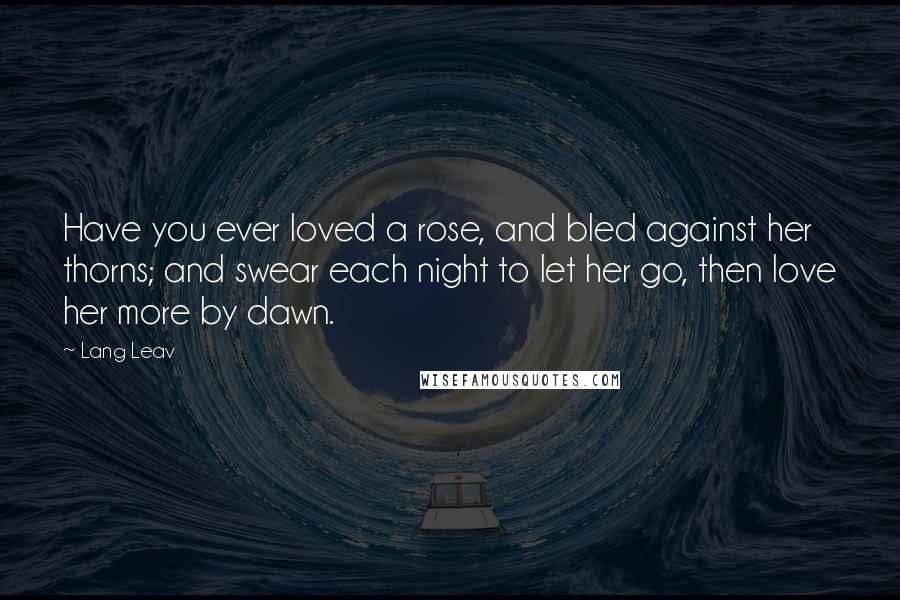 Lang Leav Quotes: Have you ever loved a rose, and bled against her thorns; and swear each night to let her go, then love her more by dawn.