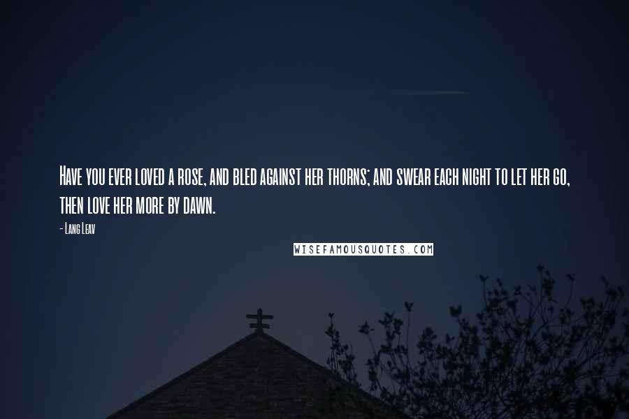 Lang Leav Quotes: Have you ever loved a rose, and bled against her thorns; and swear each night to let her go, then love her more by dawn.