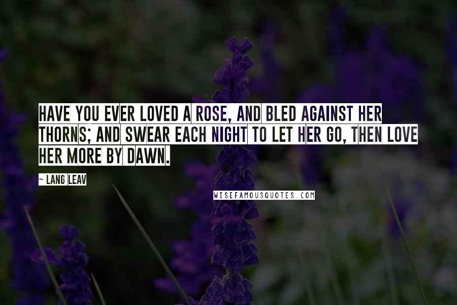 Lang Leav Quotes: Have you ever loved a rose, and bled against her thorns; and swear each night to let her go, then love her more by dawn.