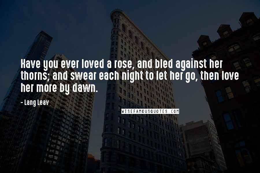 Lang Leav Quotes: Have you ever loved a rose, and bled against her thorns; and swear each night to let her go, then love her more by dawn.