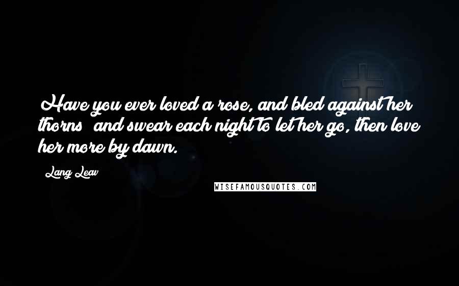 Lang Leav Quotes: Have you ever loved a rose, and bled against her thorns; and swear each night to let her go, then love her more by dawn.