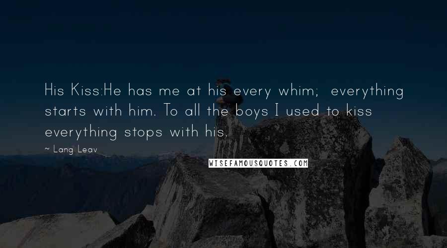 Lang Leav Quotes: His Kiss:He has me at his every whim; everything starts with him. To all the boys I used to kiss everything stops with his.
