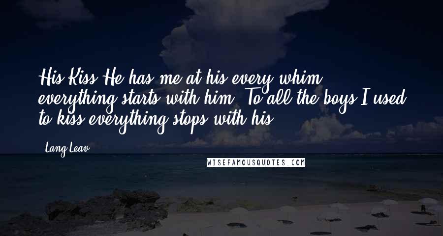 Lang Leav Quotes: His Kiss:He has me at his every whim; everything starts with him. To all the boys I used to kiss everything stops with his.