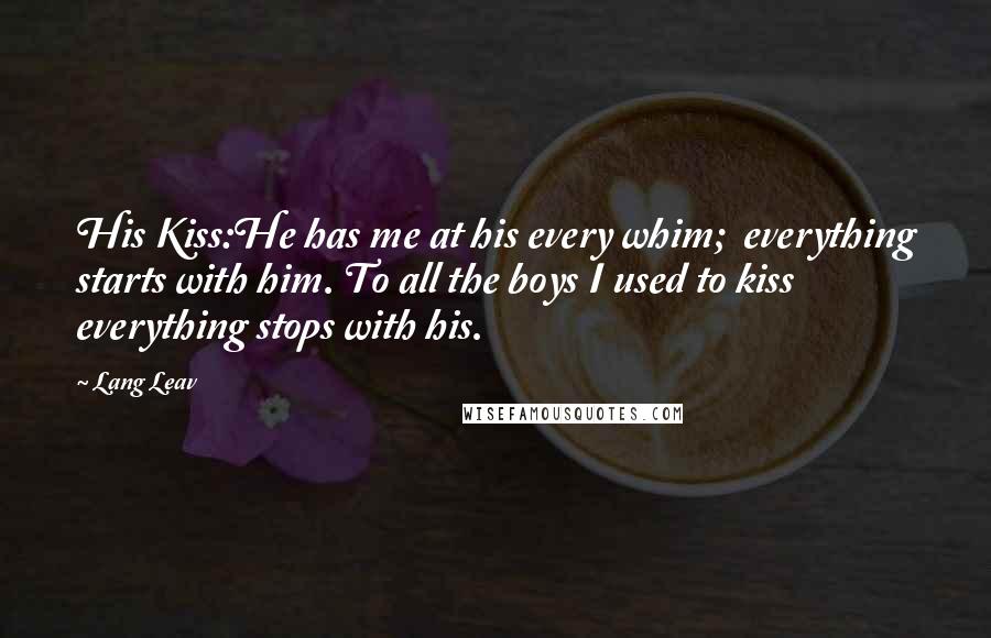Lang Leav Quotes: His Kiss:He has me at his every whim; everything starts with him. To all the boys I used to kiss everything stops with his.