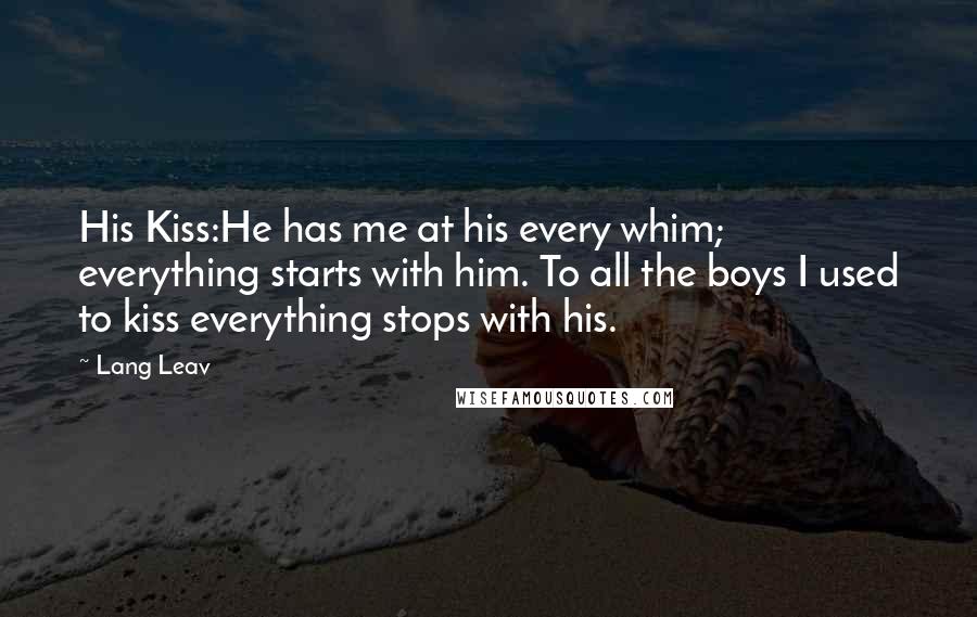 Lang Leav Quotes: His Kiss:He has me at his every whim; everything starts with him. To all the boys I used to kiss everything stops with his.