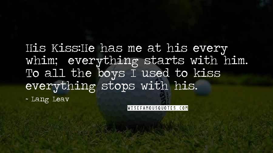 Lang Leav Quotes: His Kiss:He has me at his every whim; everything starts with him. To all the boys I used to kiss everything stops with his.