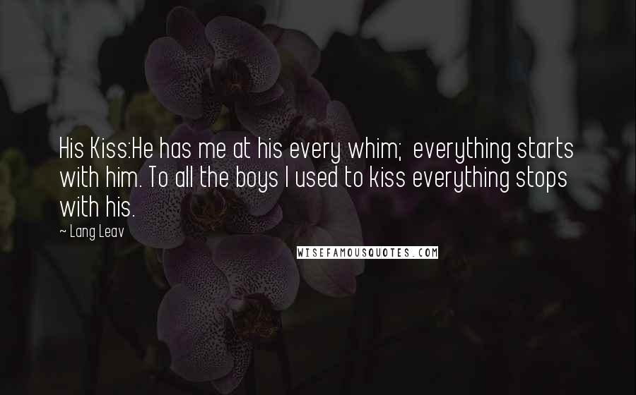 Lang Leav Quotes: His Kiss:He has me at his every whim; everything starts with him. To all the boys I used to kiss everything stops with his.