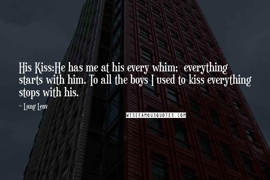 Lang Leav Quotes: His Kiss:He has me at his every whim; everything starts with him. To all the boys I used to kiss everything stops with his.