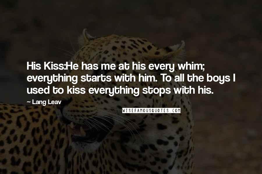 Lang Leav Quotes: His Kiss:He has me at his every whim; everything starts with him. To all the boys I used to kiss everything stops with his.
