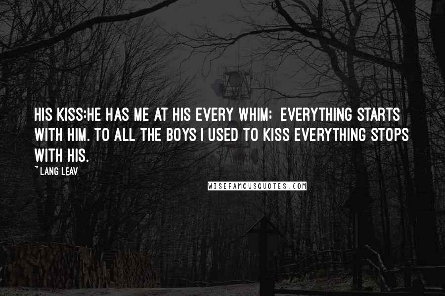 Lang Leav Quotes: His Kiss:He has me at his every whim; everything starts with him. To all the boys I used to kiss everything stops with his.
