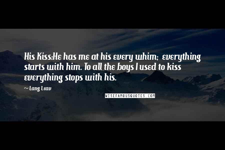 Lang Leav Quotes: His Kiss:He has me at his every whim; everything starts with him. To all the boys I used to kiss everything stops with his.