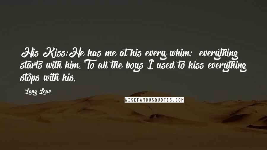 Lang Leav Quotes: His Kiss:He has me at his every whim; everything starts with him. To all the boys I used to kiss everything stops with his.