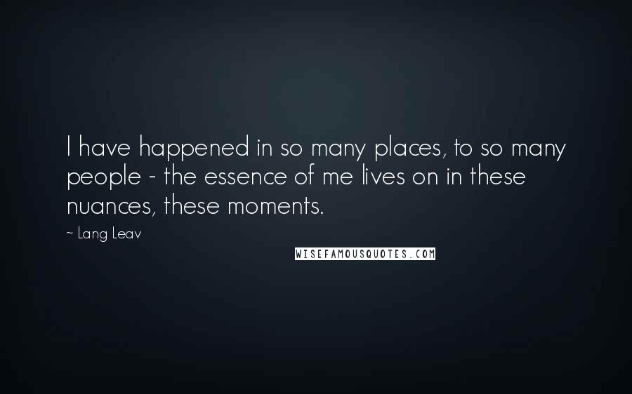 Lang Leav Quotes: I have happened in so many places, to so many people - the essence of me lives on in these nuances, these moments.