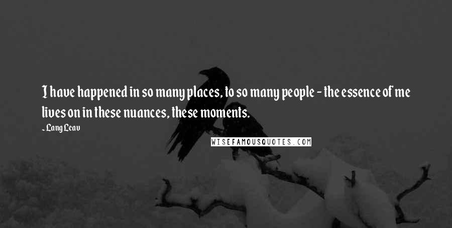 Lang Leav Quotes: I have happened in so many places, to so many people - the essence of me lives on in these nuances, these moments.