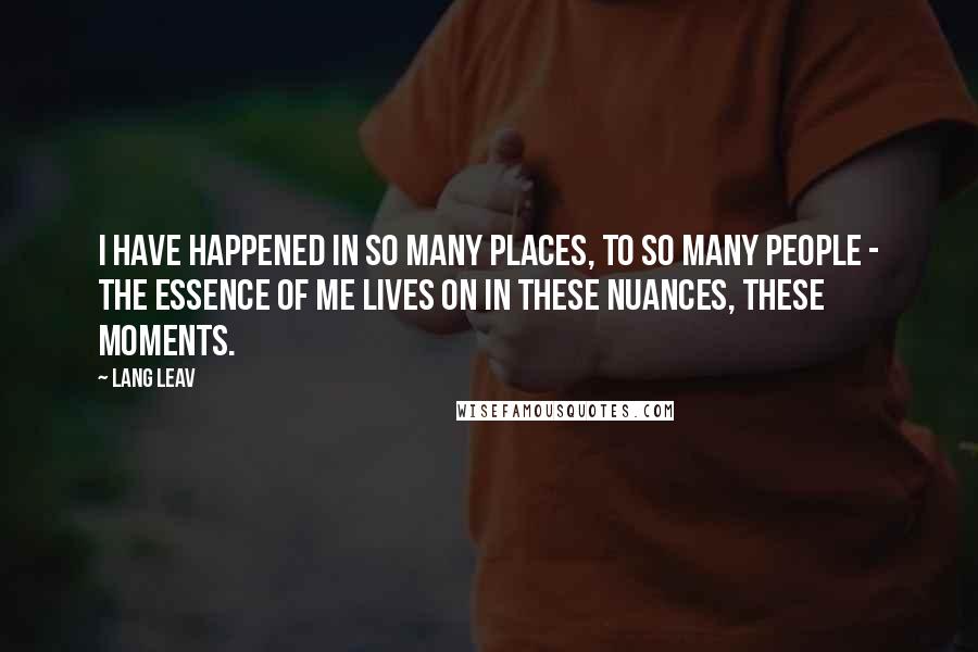 Lang Leav Quotes: I have happened in so many places, to so many people - the essence of me lives on in these nuances, these moments.