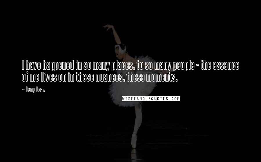 Lang Leav Quotes: I have happened in so many places, to so many people - the essence of me lives on in these nuances, these moments.