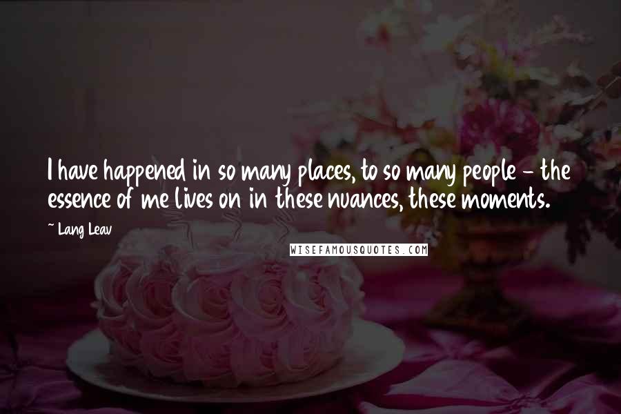 Lang Leav Quotes: I have happened in so many places, to so many people - the essence of me lives on in these nuances, these moments.