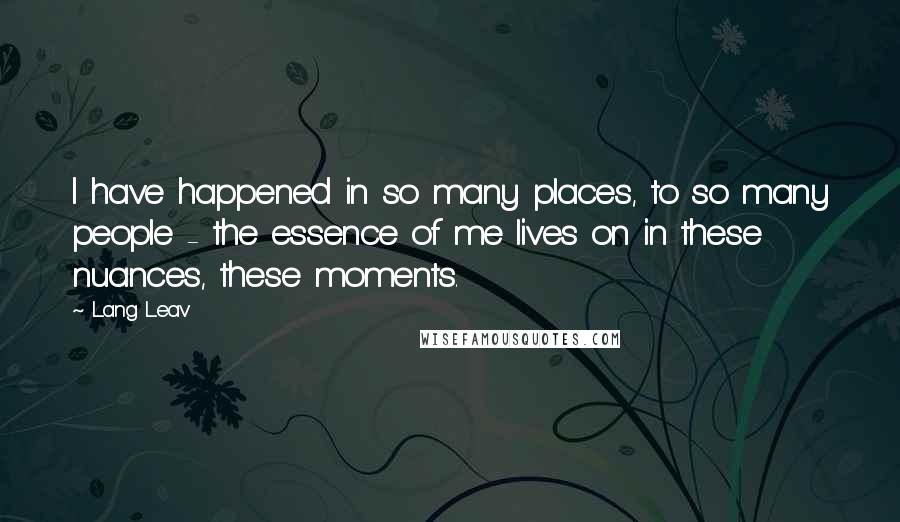 Lang Leav Quotes: I have happened in so many places, to so many people - the essence of me lives on in these nuances, these moments.