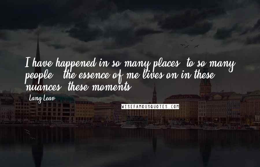 Lang Leav Quotes: I have happened in so many places, to so many people - the essence of me lives on in these nuances, these moments.