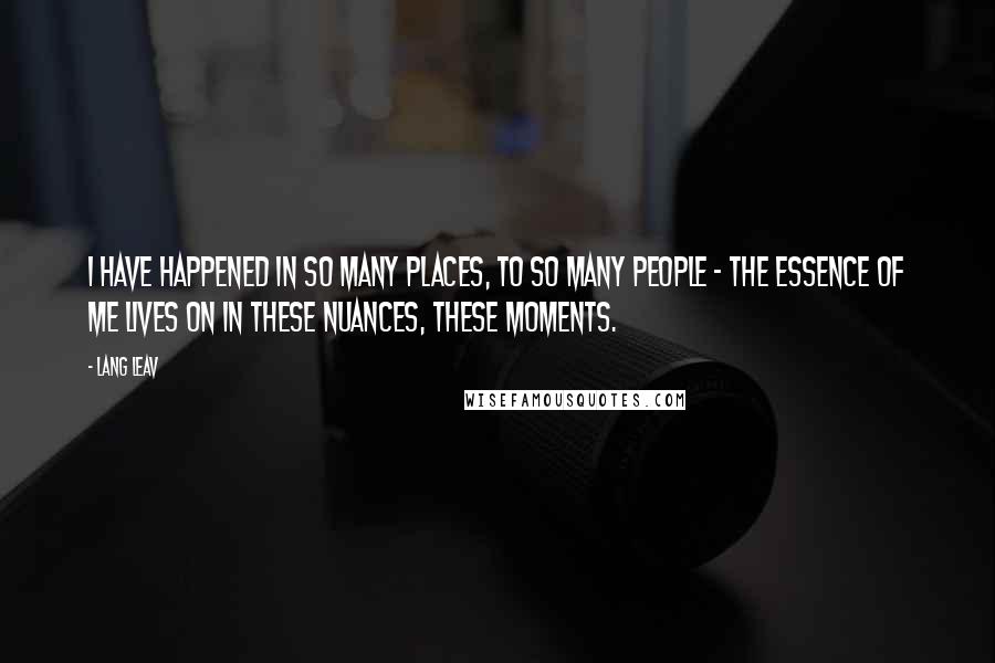 Lang Leav Quotes: I have happened in so many places, to so many people - the essence of me lives on in these nuances, these moments.