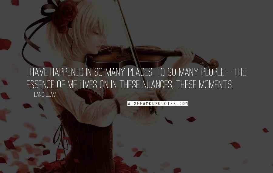 Lang Leav Quotes: I have happened in so many places, to so many people - the essence of me lives on in these nuances, these moments.