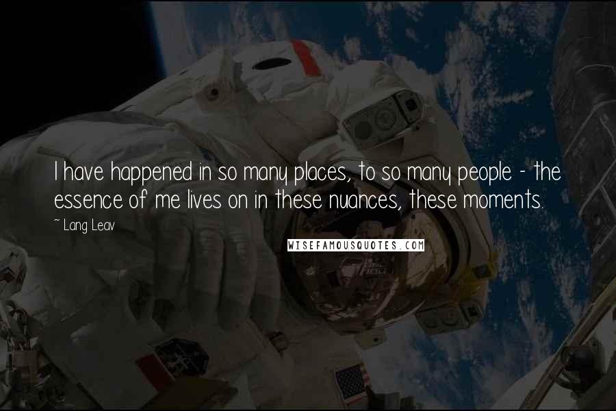 Lang Leav Quotes: I have happened in so many places, to so many people - the essence of me lives on in these nuances, these moments.