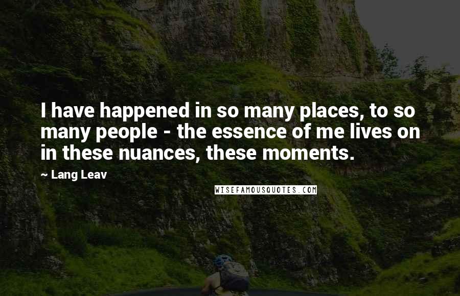 Lang Leav Quotes: I have happened in so many places, to so many people - the essence of me lives on in these nuances, these moments.
