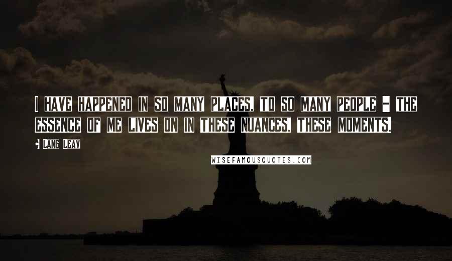 Lang Leav Quotes: I have happened in so many places, to so many people - the essence of me lives on in these nuances, these moments.