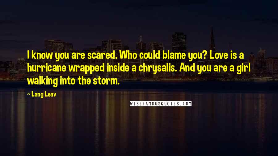 Lang Leav Quotes: I know you are scared. Who could blame you? Love is a hurricane wrapped inside a chrysalis. And you are a girl walking into the storm.