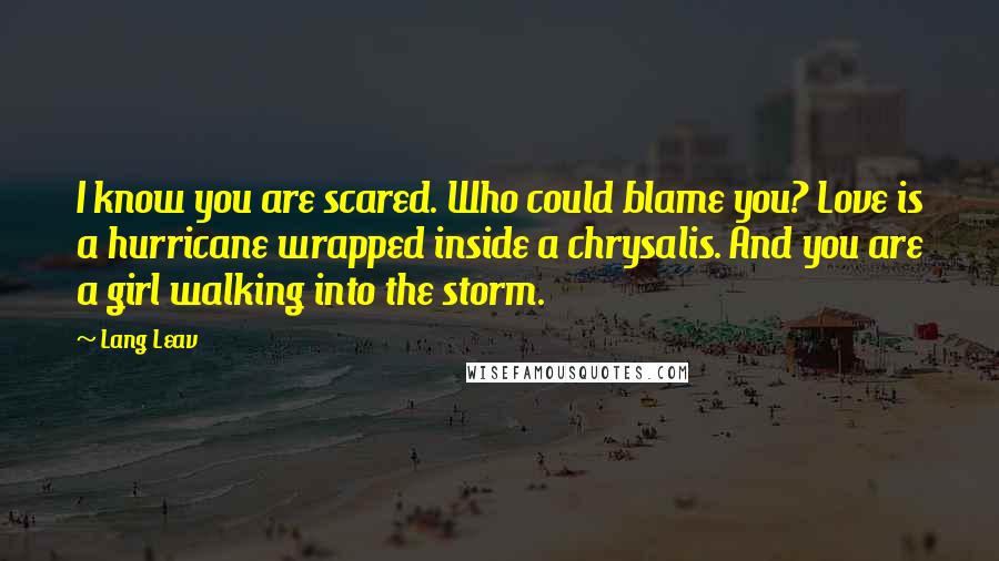 Lang Leav Quotes: I know you are scared. Who could blame you? Love is a hurricane wrapped inside a chrysalis. And you are a girl walking into the storm.