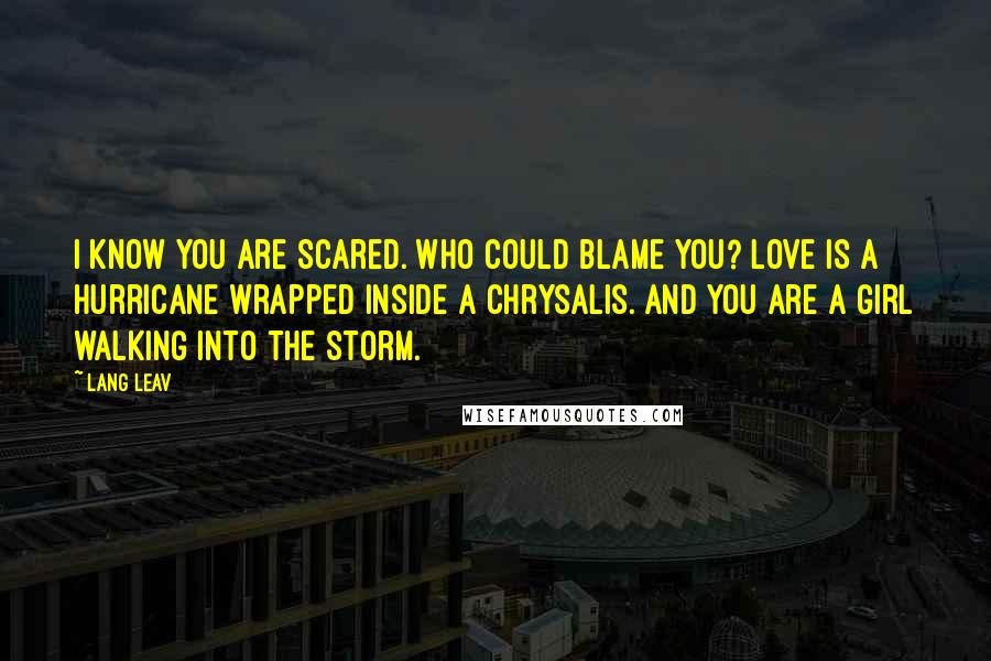 Lang Leav Quotes: I know you are scared. Who could blame you? Love is a hurricane wrapped inside a chrysalis. And you are a girl walking into the storm.