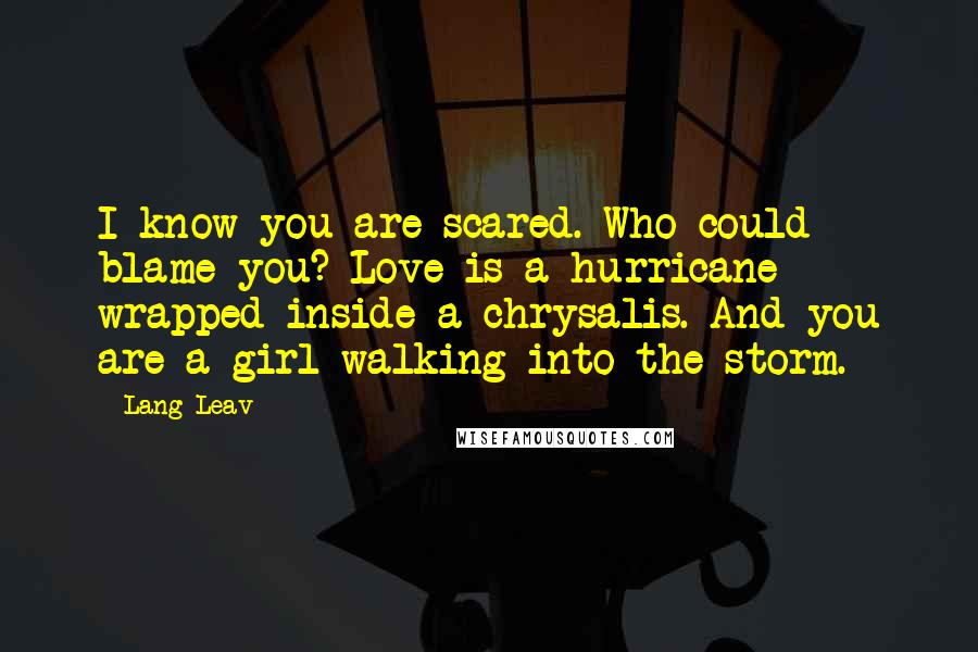 Lang Leav Quotes: I know you are scared. Who could blame you? Love is a hurricane wrapped inside a chrysalis. And you are a girl walking into the storm.