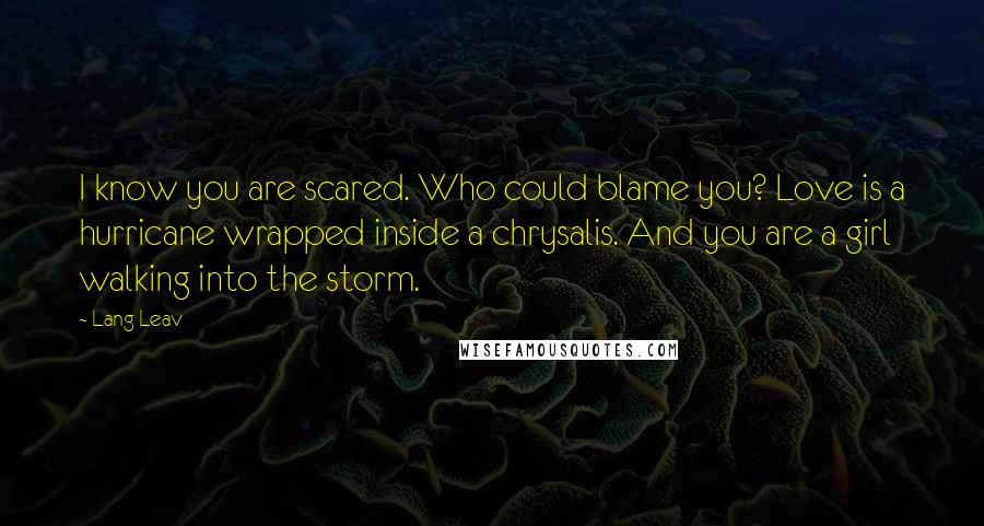 Lang Leav Quotes: I know you are scared. Who could blame you? Love is a hurricane wrapped inside a chrysalis. And you are a girl walking into the storm.