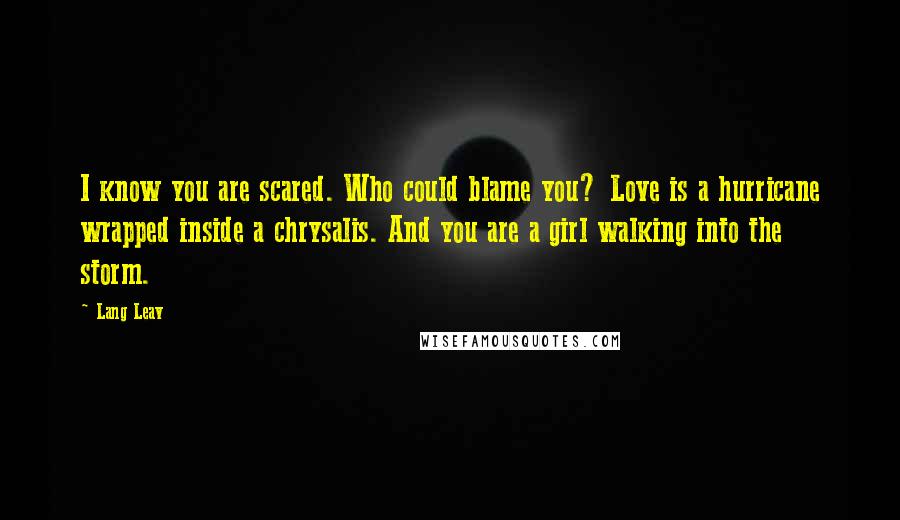 Lang Leav Quotes: I know you are scared. Who could blame you? Love is a hurricane wrapped inside a chrysalis. And you are a girl walking into the storm.