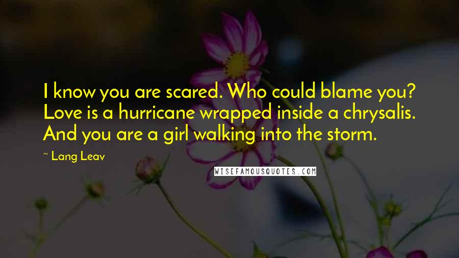 Lang Leav Quotes: I know you are scared. Who could blame you? Love is a hurricane wrapped inside a chrysalis. And you are a girl walking into the storm.