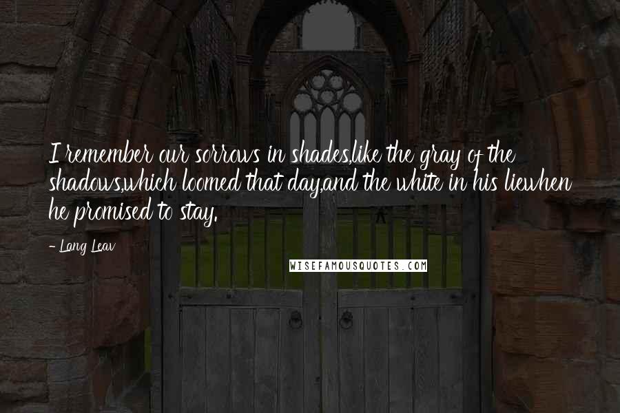 Lang Leav Quotes: I remember our sorrows in shades,like the gray of the shadows,which loomed that day,and the white in his liewhen he promised to stay.