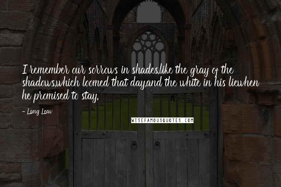 Lang Leav Quotes: I remember our sorrows in shades,like the gray of the shadows,which loomed that day,and the white in his liewhen he promised to stay.