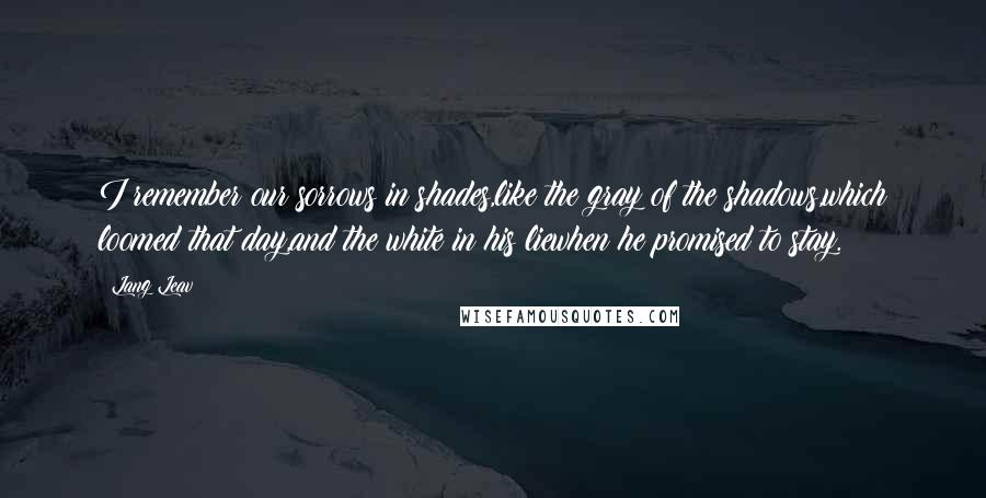 Lang Leav Quotes: I remember our sorrows in shades,like the gray of the shadows,which loomed that day,and the white in his liewhen he promised to stay.