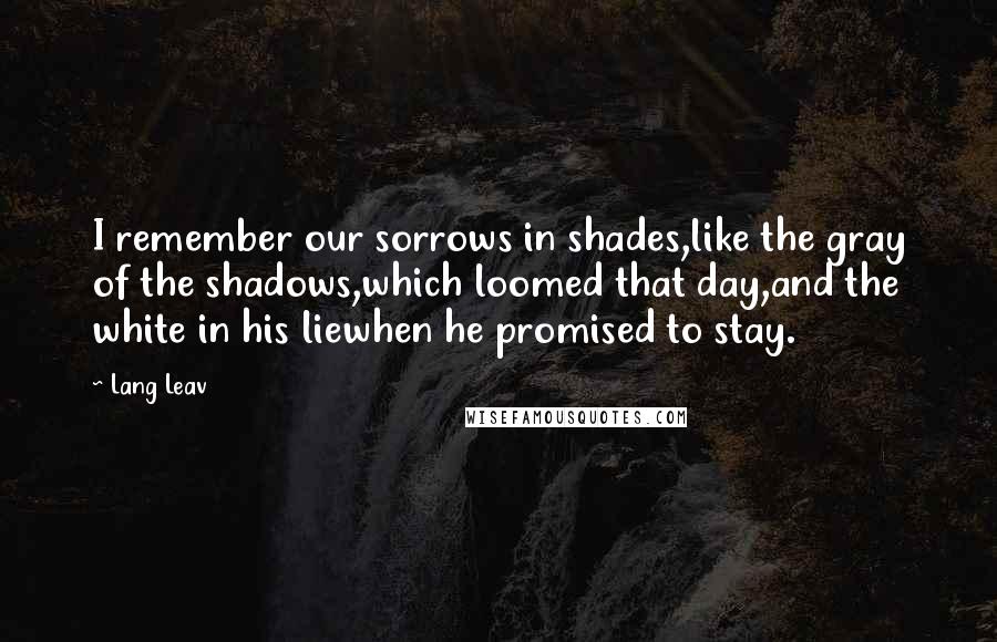 Lang Leav Quotes: I remember our sorrows in shades,like the gray of the shadows,which loomed that day,and the white in his liewhen he promised to stay.