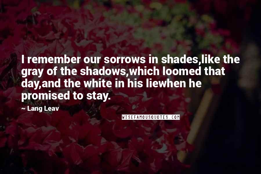 Lang Leav Quotes: I remember our sorrows in shades,like the gray of the shadows,which loomed that day,and the white in his liewhen he promised to stay.