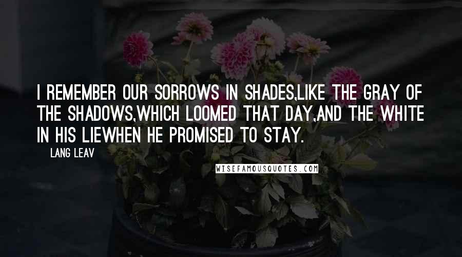 Lang Leav Quotes: I remember our sorrows in shades,like the gray of the shadows,which loomed that day,and the white in his liewhen he promised to stay.