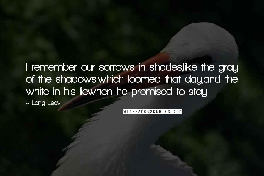 Lang Leav Quotes: I remember our sorrows in shades,like the gray of the shadows,which loomed that day,and the white in his liewhen he promised to stay.