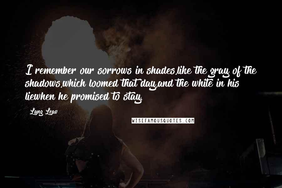 Lang Leav Quotes: I remember our sorrows in shades,like the gray of the shadows,which loomed that day,and the white in his liewhen he promised to stay.