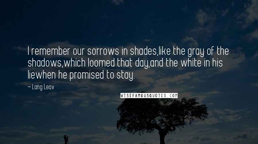 Lang Leav Quotes: I remember our sorrows in shades,like the gray of the shadows,which loomed that day,and the white in his liewhen he promised to stay.