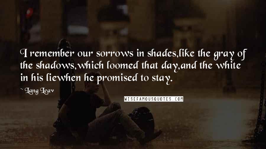 Lang Leav Quotes: I remember our sorrows in shades,like the gray of the shadows,which loomed that day,and the white in his liewhen he promised to stay.