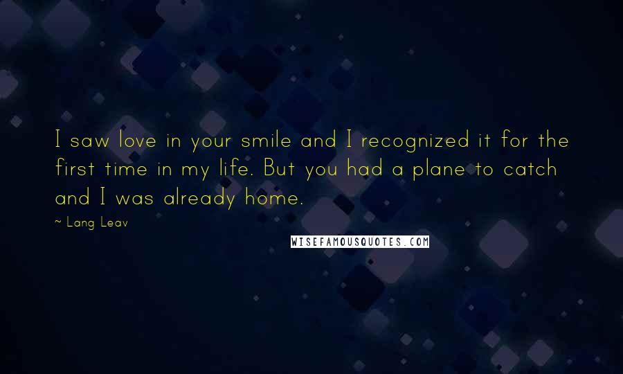 Lang Leav Quotes: I saw love in your smile and I recognized it for the first time in my life. But you had a plane to catch and I was already home.