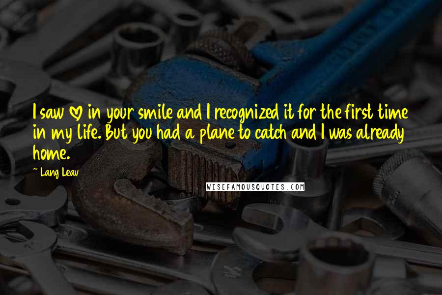Lang Leav Quotes: I saw love in your smile and I recognized it for the first time in my life. But you had a plane to catch and I was already home.