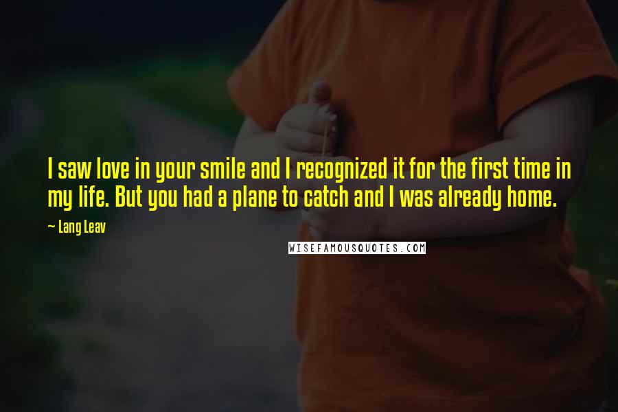 Lang Leav Quotes: I saw love in your smile and I recognized it for the first time in my life. But you had a plane to catch and I was already home.