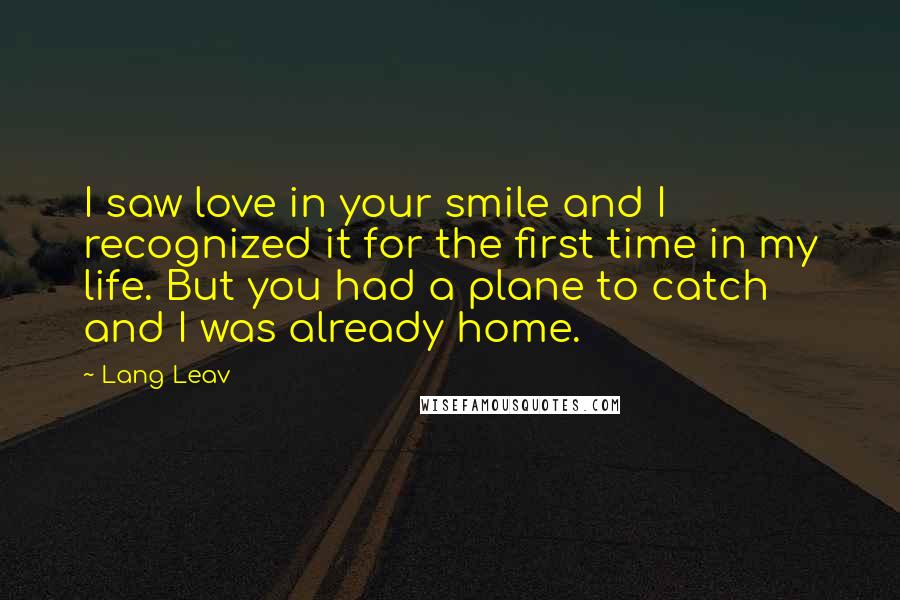 Lang Leav Quotes: I saw love in your smile and I recognized it for the first time in my life. But you had a plane to catch and I was already home.